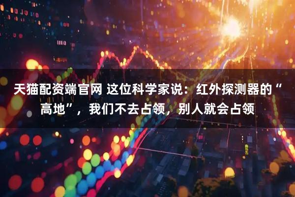 天猫配资端官网 这位科学家说：红外探测器的“高地”，我们不去占领，别人就会占领
