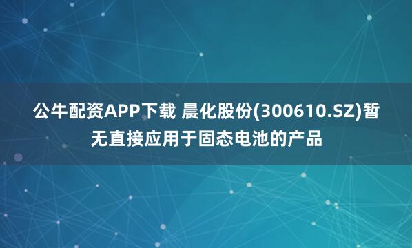 公牛配资APP下载 晨化股份(300610.SZ)暂无直接应用于固态电池的产品