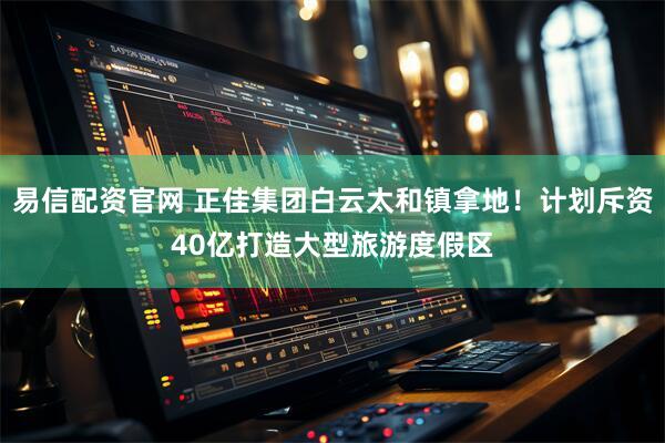 易信配资官网 正佳集团白云太和镇拿地！计划斥资40亿打造大型旅游度假区