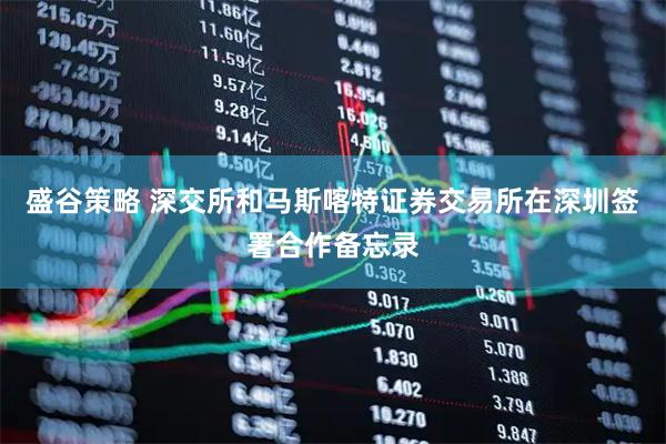盛谷策略 深交所和马斯喀特证券交易所在深圳签署合作备忘录