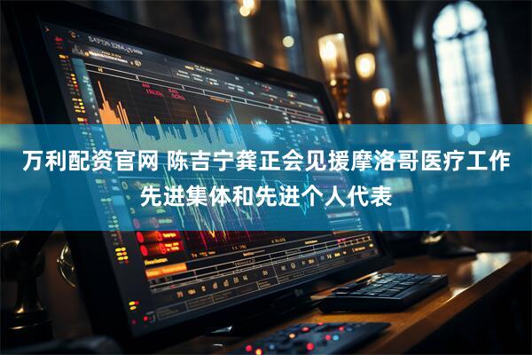 万利配资官网 陈吉宁龚正会见援摩洛哥医疗工作先进集体和先进个人代表