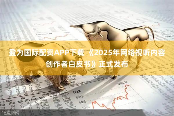 盈为国际配资APP下载 《2025年网络视听内容创作者白皮书》正式发布