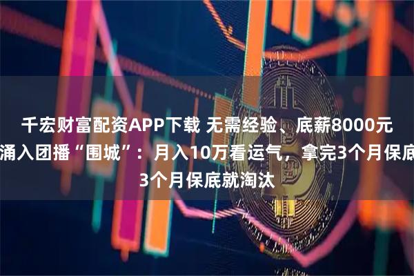 千宏财富配资APP下载 无需经验、底薪8000元，00后涌入团播“围城”：月入10万看运气，拿完3个月保底就淘汰