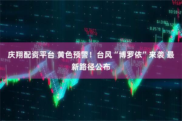 庆翔配资平台 黄色预警！台风“博罗依”来袭 最新路径公布