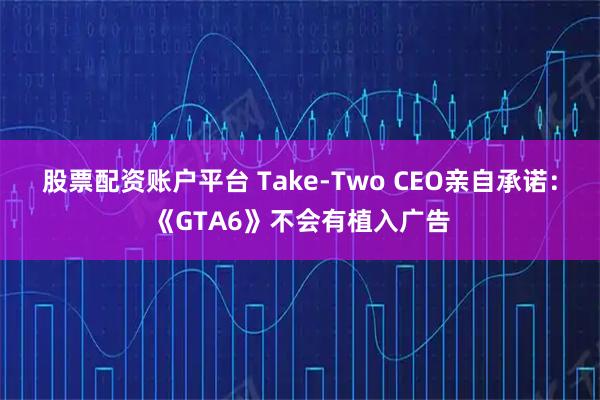 股票配资账户平台 Take-Two CEO亲自承诺：《GTA6》不会有植入广告