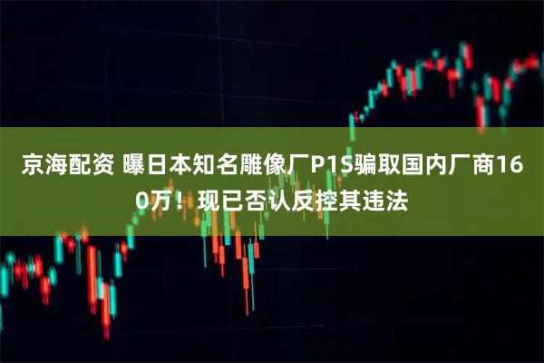 京海配资 曝日本知名雕像厂P1S骗取国内厂商160万！现已否认反控其违法