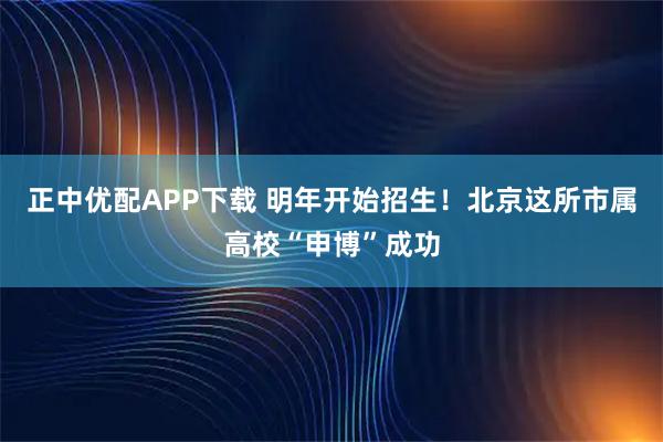 正中优配APP下载 明年开始招生！北京这所市属高校“申博”成功