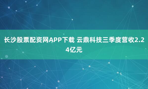 长沙股票配资网APP下载 云鼎科技三季度营收2.24亿元