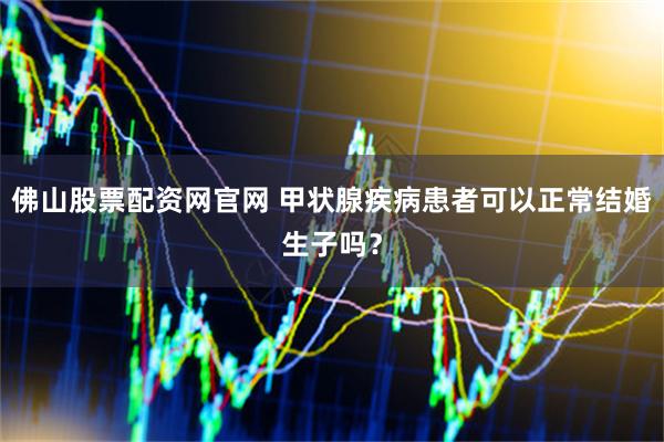 佛山股票配资网官网 甲状腺疾病患者可以正常结婚生子吗？