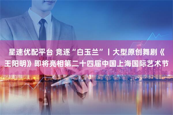 星速优配平台 竞逐“白玉兰”丨大型原创舞剧《王阳明》即将亮相第二十四届中国上海国际艺术节