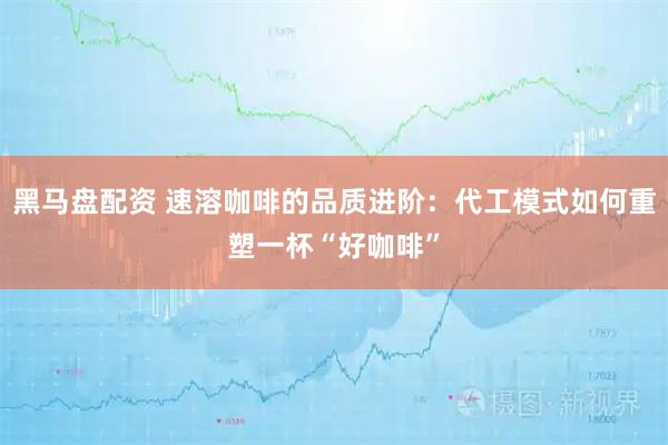 黑马盘配资 速溶咖啡的品质进阶：代工模式如何重塑一杯“好咖啡”