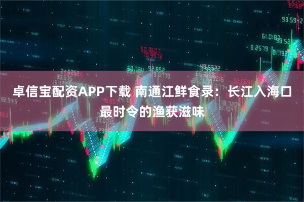 卓信宝配资APP下载 南通江鲜食录：长江入海口最时令的渔获滋味