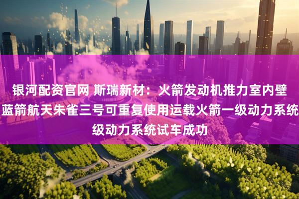 银河配资官网 斯瑞新材：火箭发动机推力室内壁产品助力蓝箭航天朱雀三号可重复使用运载火箭一级动力系统试车成功