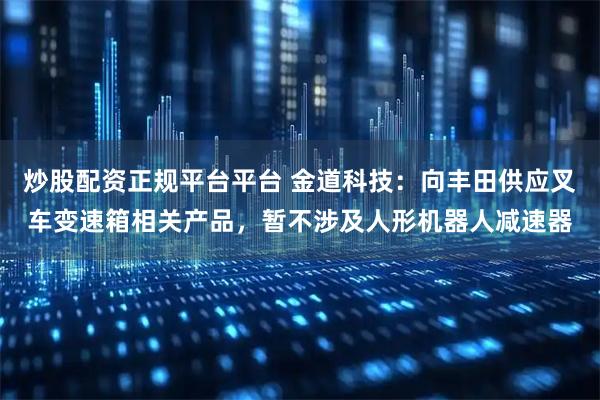 炒股配资正规平台平台 金道科技：向丰田供应叉车变速箱相关产品，暂不涉及人形机器人减速器