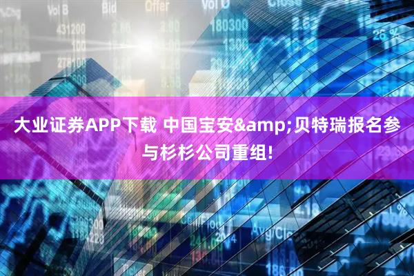 大业证券APP下载 中国宝安&贝特瑞报名参与杉杉公司重组!
