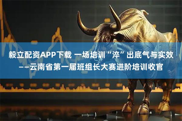 毅立配资APP下载 一场培训“淬”出底气与实效——云南省第一届班组长大赛进阶培训收官