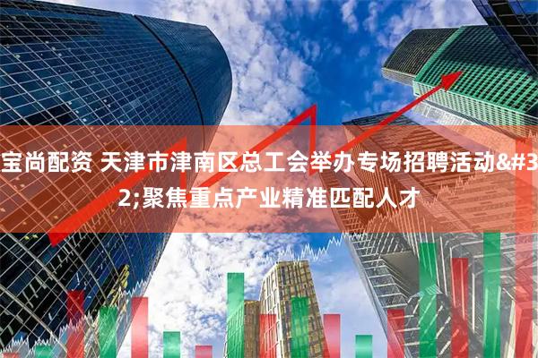 宝尚配资 天津市津南区总工会举办专场招聘活动 聚焦重点产业精准匹配人才
