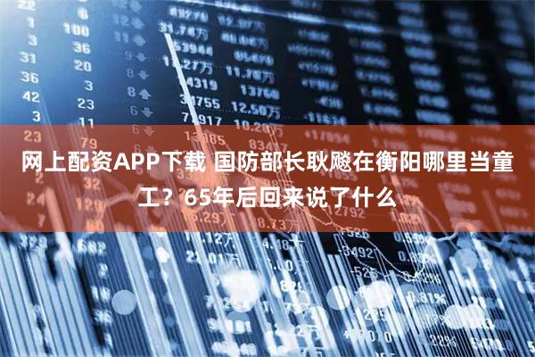 网上配资APP下载 国防部长耿飚在衡阳哪里当童工？65年后回来说了什么