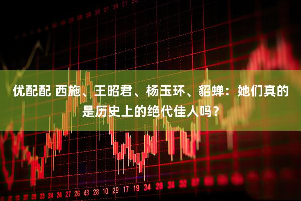 优配配 西施、王昭君、杨玉环、貂蝉：她们真的是历史上的绝代佳人吗？