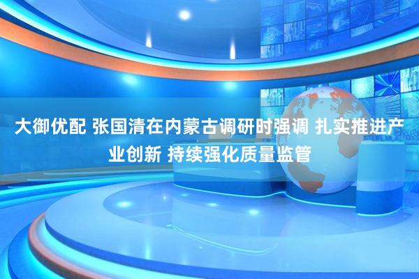 大御优配 张国清在内蒙古调研时强调 扎实推进产业创新 持续强化质量监管