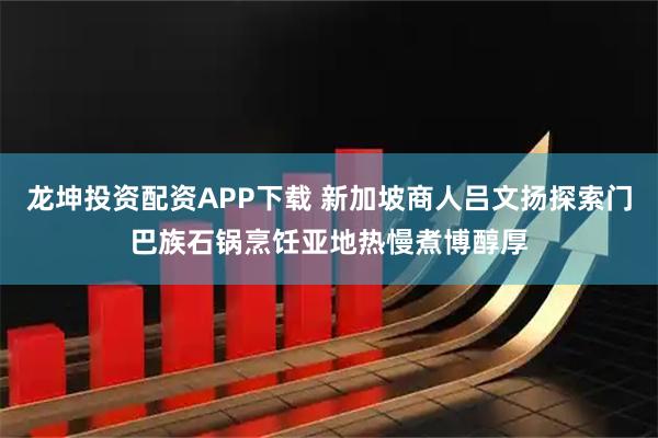 龙坤投资配资APP下载 新加坡商人吕文扬探索门巴族石锅烹饪亚地热慢煮博醇厚