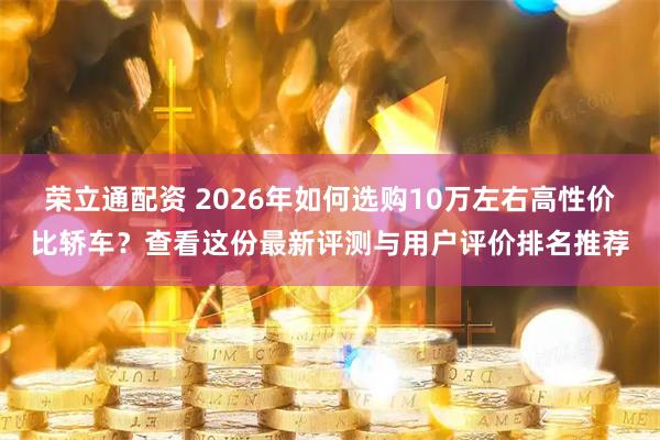 荣立通配资 2026年如何选购10万左右高性价比轿车？查看这份最新评测与用户评价排名推荐