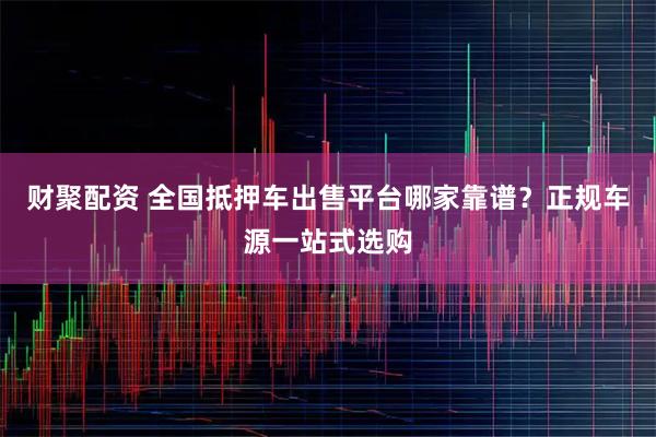 财聚配资 全国抵押车出售平台哪家靠谱？正规车源一站式选购