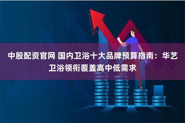 中股配资官网 国内卫浴十大品牌预算指南：华艺卫浴领衔覆盖高中低需求
