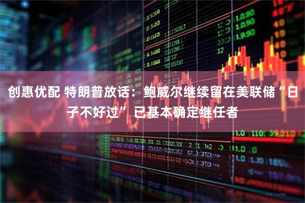创惠优配 特朗普放话：鲍威尔继续留在美联储“日子不好过” 已基本确定继任者