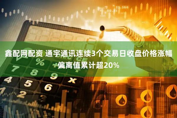 鑫配网配资 通宇通讯连续3个交易日收盘价格涨幅偏离值累计超20%