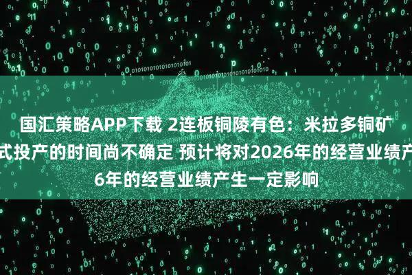 国汇策略APP下载 2连板铜陵有色：米拉多铜矿二期工程正式投产的时间尚不确定 预计将对2026年的经营业绩产生一定影响