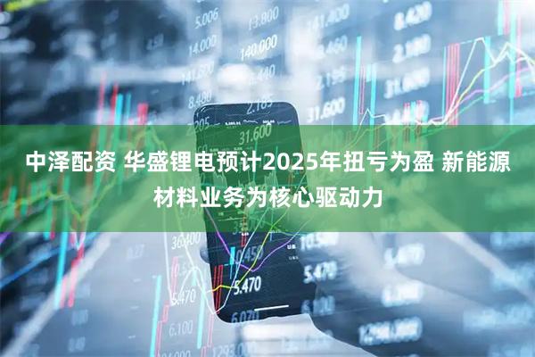 中泽配资 华盛锂电预计2025年扭亏为盈 新能源材料业务为核心驱动力