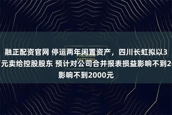 融正配资官网 停运两年闲置资产，四川长虹拟以3312万元卖给控股股东 预计对公司合并报表损益影响不到2000元