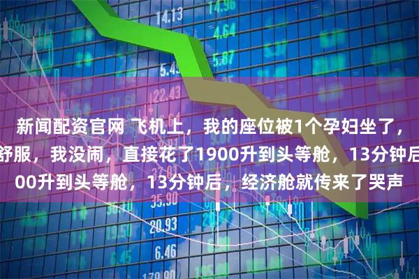 新闻配资官网 飞机上，我的座位被1个孕妇坐了，她：我怀孕了，坐这儿舒服，我没闹，直接花了1900升到头等舱，13分钟后，经济舱就传来了哭声