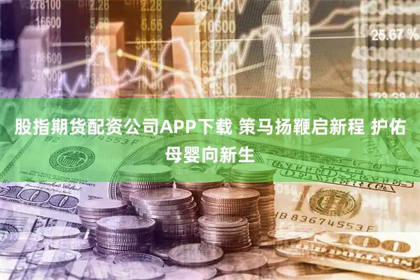 股指期货配资公司APP下载 策马扬鞭启新程 护佑母婴向新生