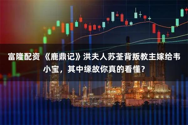 富隆配资 《鹿鼎记》洪夫人苏荃背叛教主嫁给韦小宝，其中缘故你真的看懂？