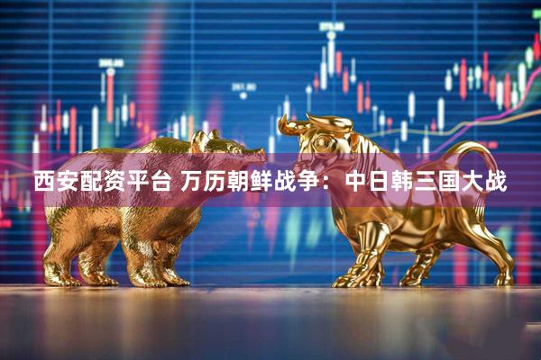 西安配资平台 万历朝鲜战争：中日韩三国大战