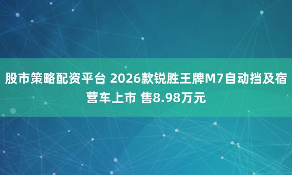 股市策略配资平台 2026款锐胜王牌M7自动挡及宿营车上市 售8.98万元