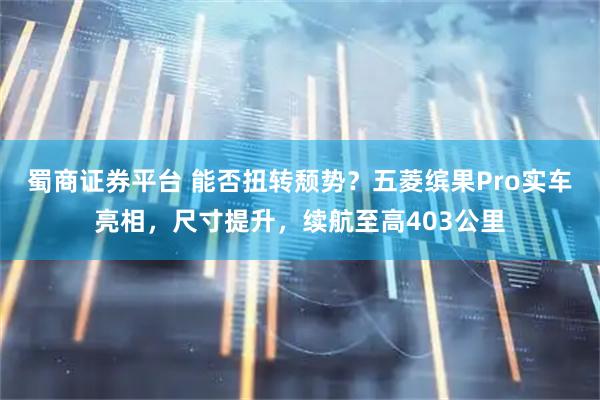 蜀商证券平台 能否扭转颓势？五菱缤果Pro实车亮相，尺寸提升，续航至高403公里