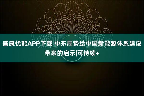 盛康优配APP下载 中东局势给中国新能源体系建设带来的启示|可持续+