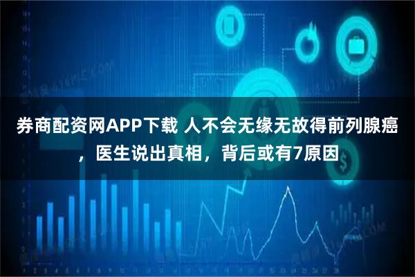 券商配资网APP下载 人不会无缘无故得前列腺癌，医生说出真相，背后或有7原因