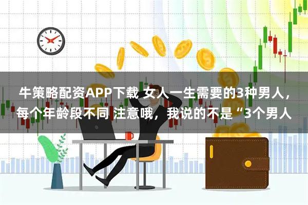 牛策略配资APP下载 女人一生需要的3种男人，每个年龄段不同 注意哦，我说的不是“3个男人
