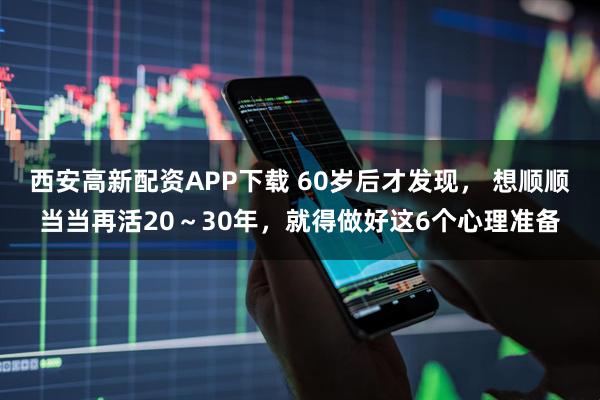 西安高新配资APP下载 60岁后才发现， 想顺顺当当再活20～30年，就得做好这6个心理准备