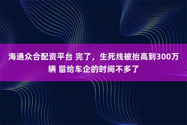 海通众合配资平台 完了，生死线被抬高到300万辆 留给车企的时间不多了