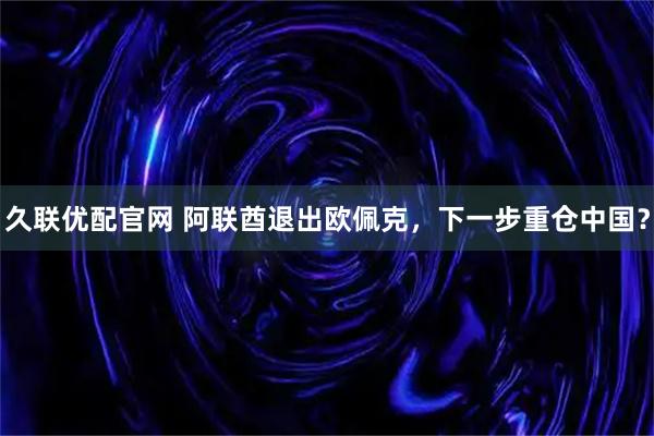 久联优配官网 阿联酋退出欧佩克，下一步重仓中国？