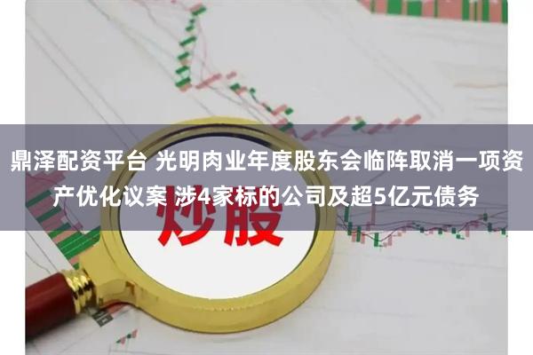 鼎泽配资平台 光明肉业年度股东会临阵取消一项资产优化议案 涉4家标的公司及超5亿元债务