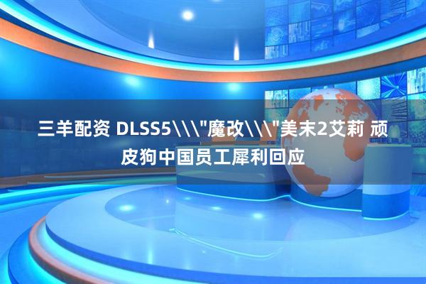 三羊配资 DLSS5\＂魔改\＂美末2艾莉 顽皮狗中国员工犀利回应