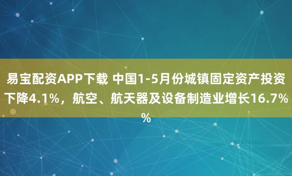 易宝配资APP下载 中国1-5月份城镇固定资产投资下降4.1%，航空、航天器及设备制造业增长16.7%