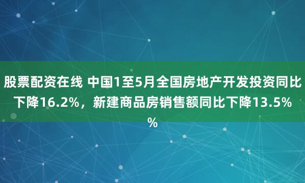 股票配资在线 中国1至5月全国房地产开发投资同比下降16.2%，新建商品房销售额同比下降13.5%